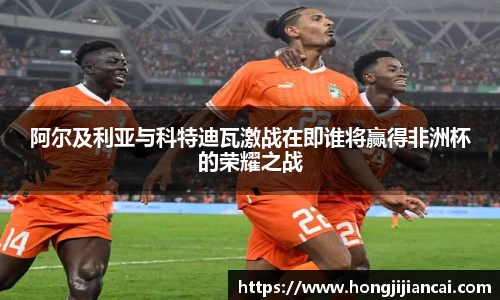 阿尔及利亚与科特迪瓦激战在即谁将赢得非洲杯的荣耀之战